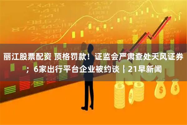 丽江股票配资 顶格罚款！证监会严肃查处天风证券；6家出行平台企业被约谈｜21早新闻