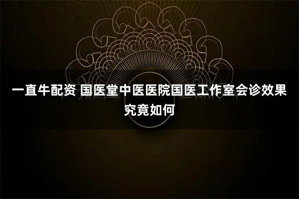 一直牛配资 国医堂中医医院国医工作室会诊效果究竟如何